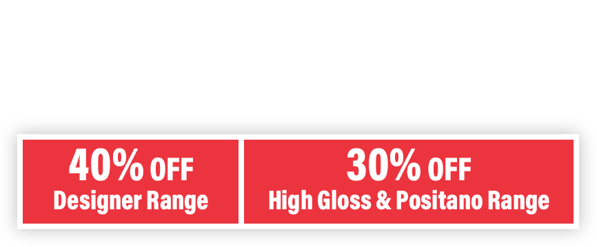 40% OFF Designer Range. 30% OFF High Gloss & Positano Range
